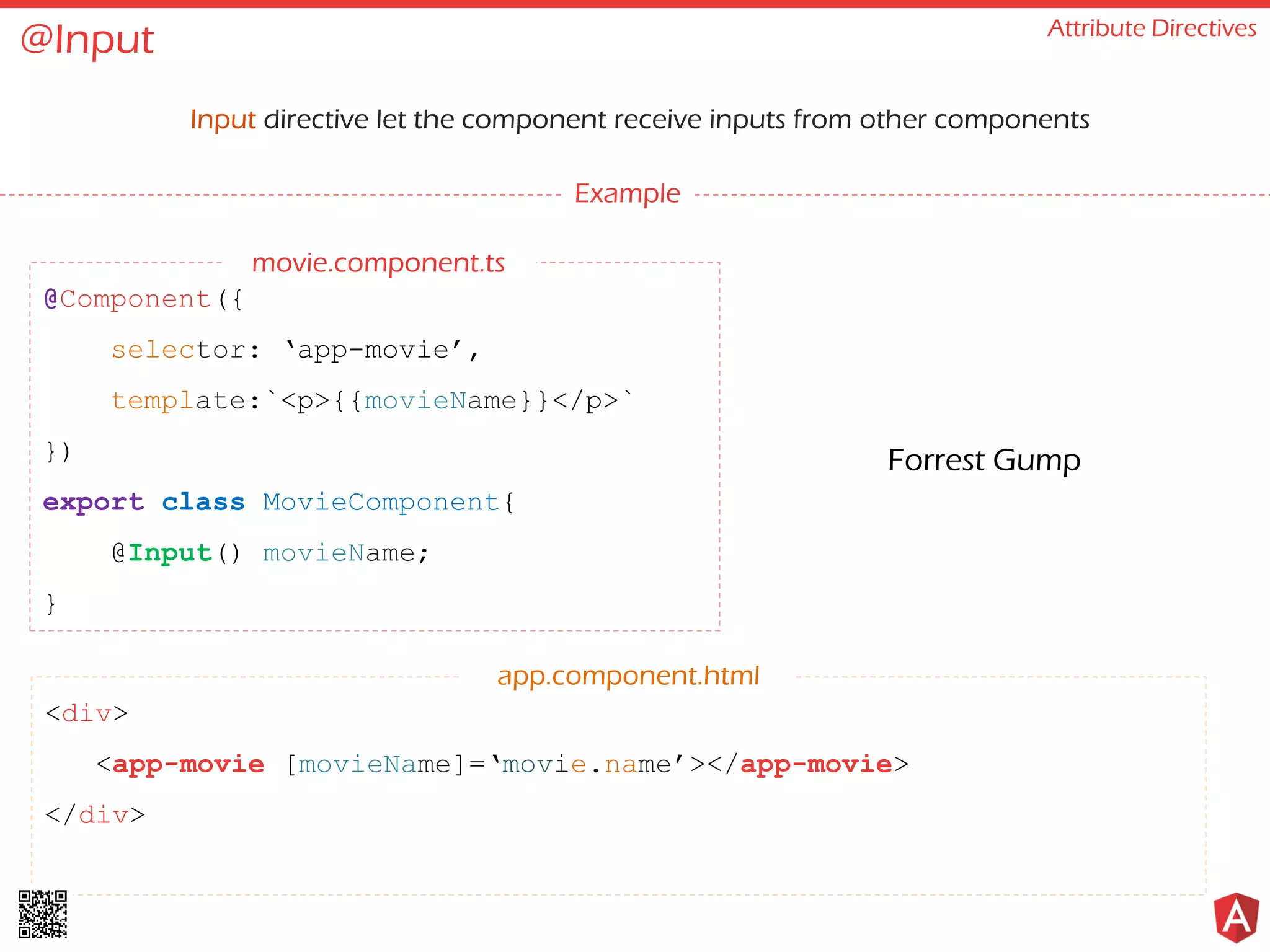@Input Attribute Directives Input directive let the component receive inputs from other components Example @Component({ selector: ‘app-movie’, template:`<p>{{movieName}}</p>` }) export class MovieComponent{ @Input() movieName; } <div> <app-movie [movieName]=‘movie.name’></app-movie> </div> app.component.html Forrest Gump movie.component.ts 