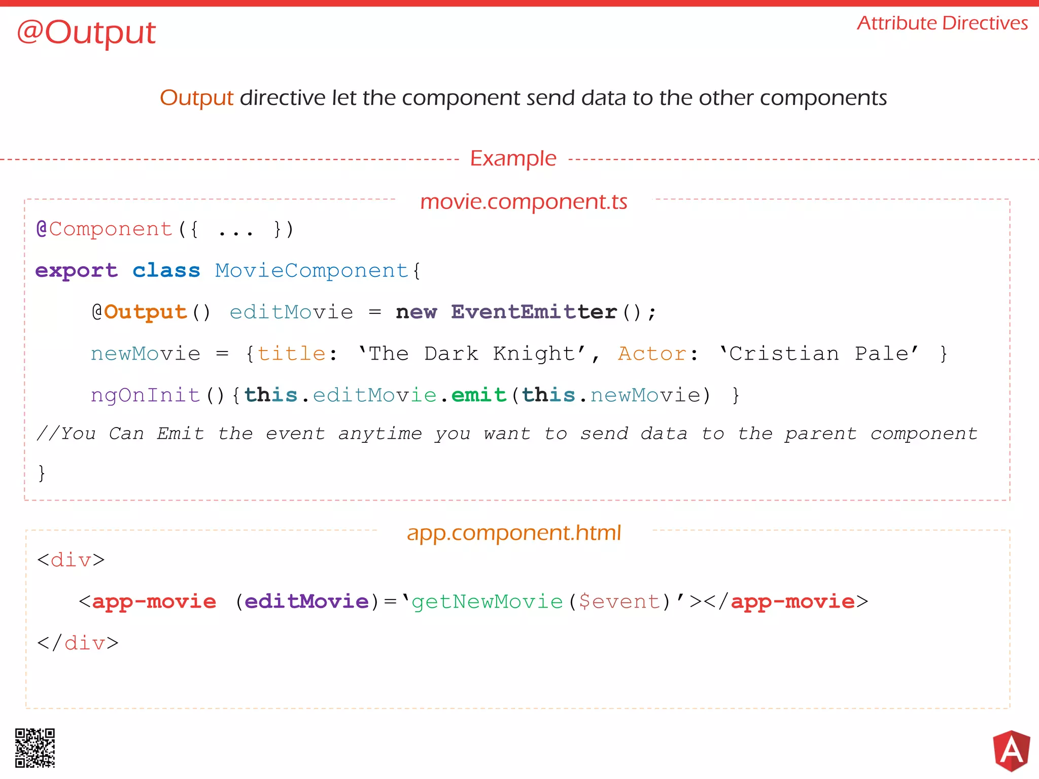 @Output Attribute Directives Output directive let the component send data to the other components Example @Component({ ... }) export class MovieComponent{ @Output() editMovie = new EventEmitter(); newMovie = {title: ‘The Dark Knight’, Actor: ‘Cristian Pale’ } ngOnInit(){this.editMovie.emit(this.newMovie) } //You Can Emit the event anytime you want to send data to the parent component } <div> <app-movie (editMovie)=‘getNewMovie($event)’></app-movie> </div> app.component.html movie.component.ts 