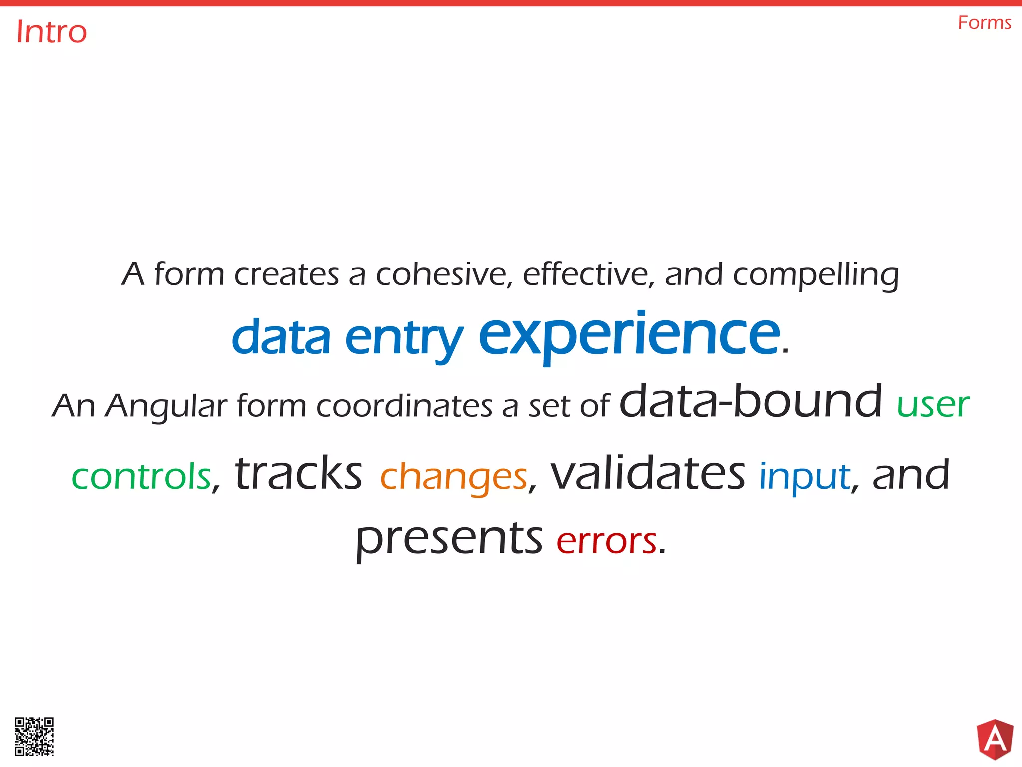 Intro Forms A form creates a cohesive, effective, and compelling data entry experience. An Angular form coordinates a set of data-bound user controls, tracks changes, validates input, and presents errors. 