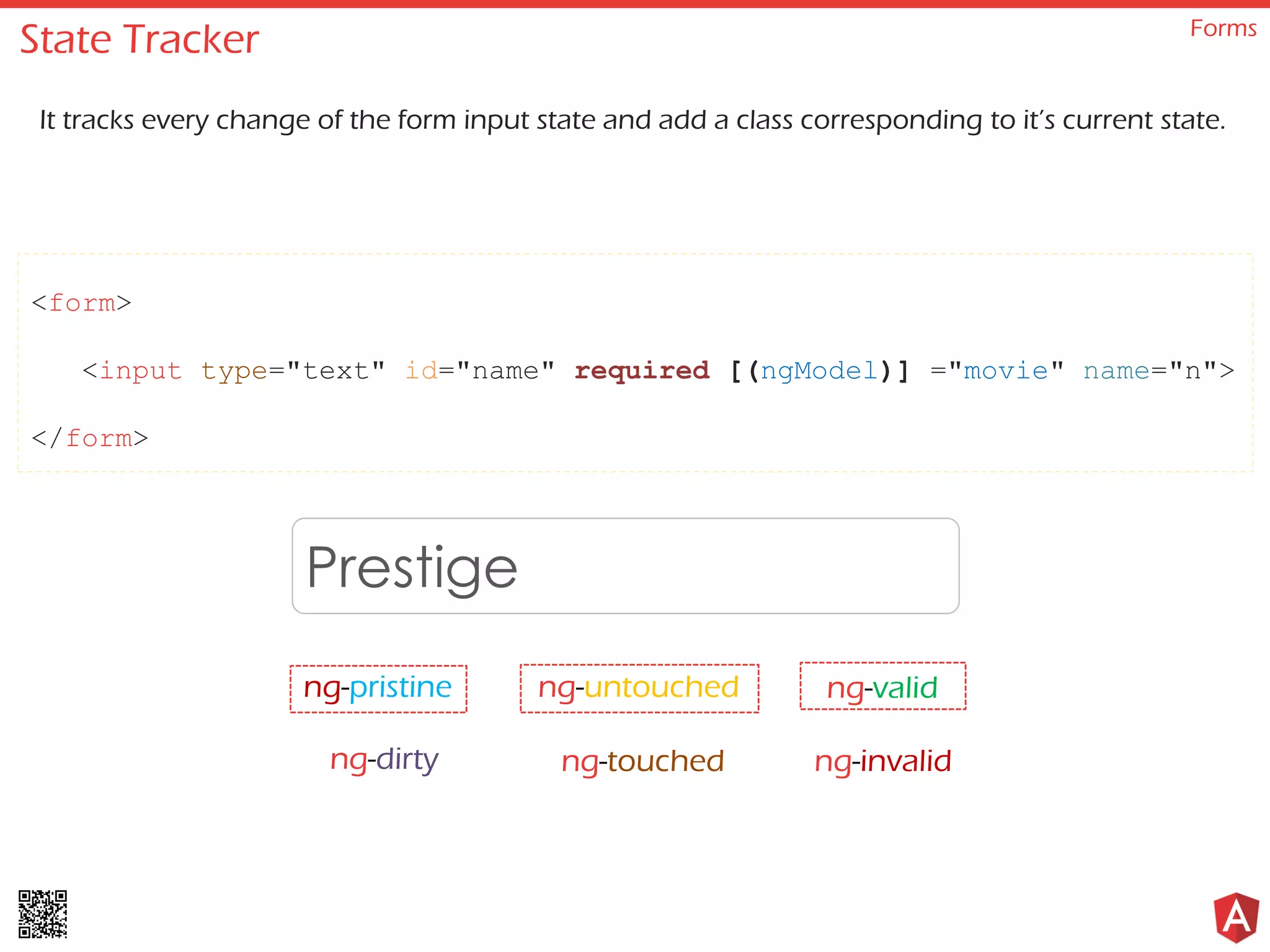 State Tracker Forms It tracks every change of the form input state and add a class corresponding to it’s current state. <form> <input type="text" id="name" required [(ngModel)] ="movie" name="n"> </form> Prestige ng-pristine ng-untouched ng-invalidng-dirty ng-touched ng-valid 