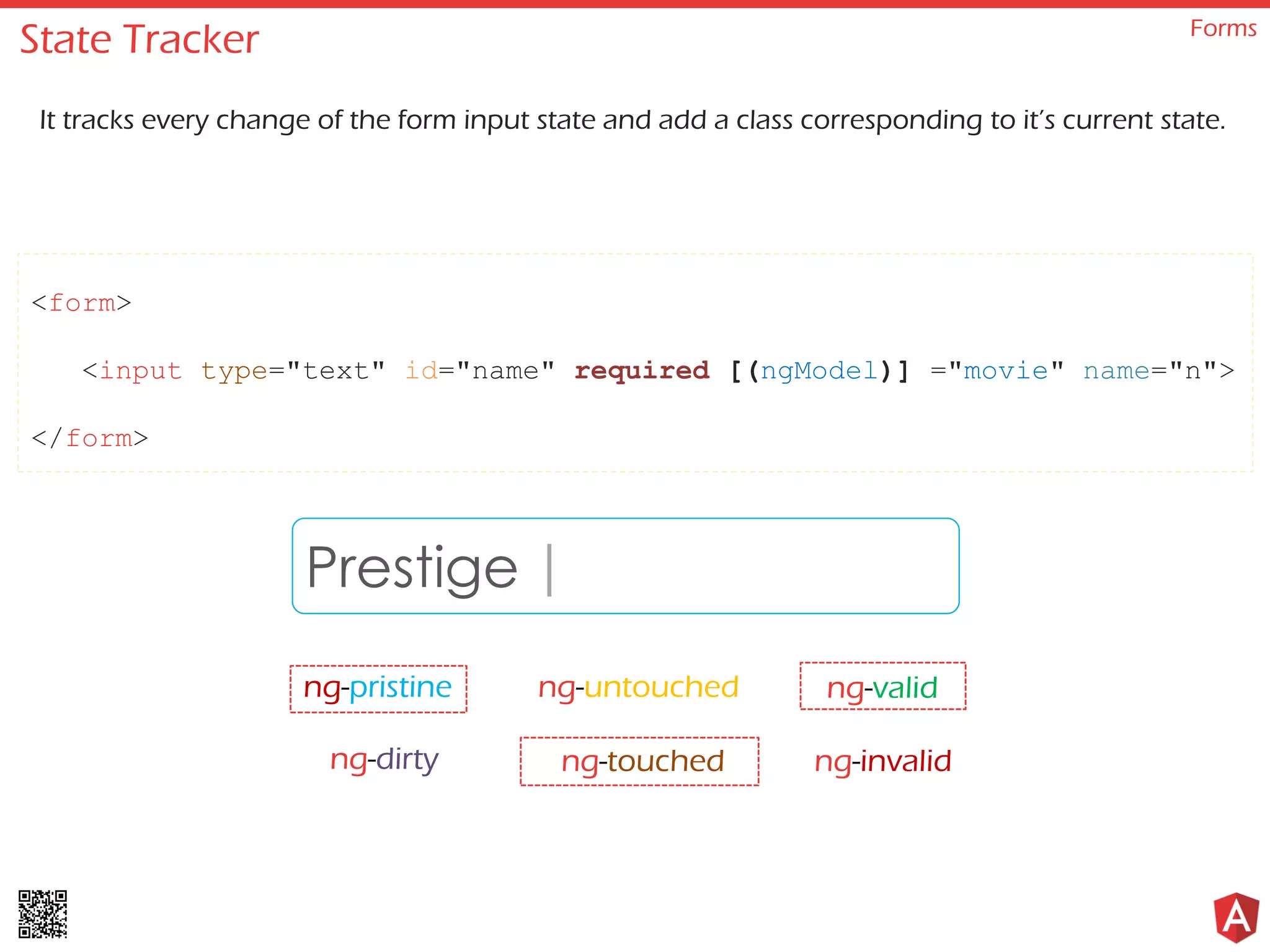 State Tracker Forms It tracks every change of the form input state and add a class corresponding to it’s current state. <form> <input type="text" id="name" required [(ngModel)] ="movie" name="n"> </form> Prestige ng-pristine ng-untouched ng-invalidng-dirty ng-touched ng-valid | 