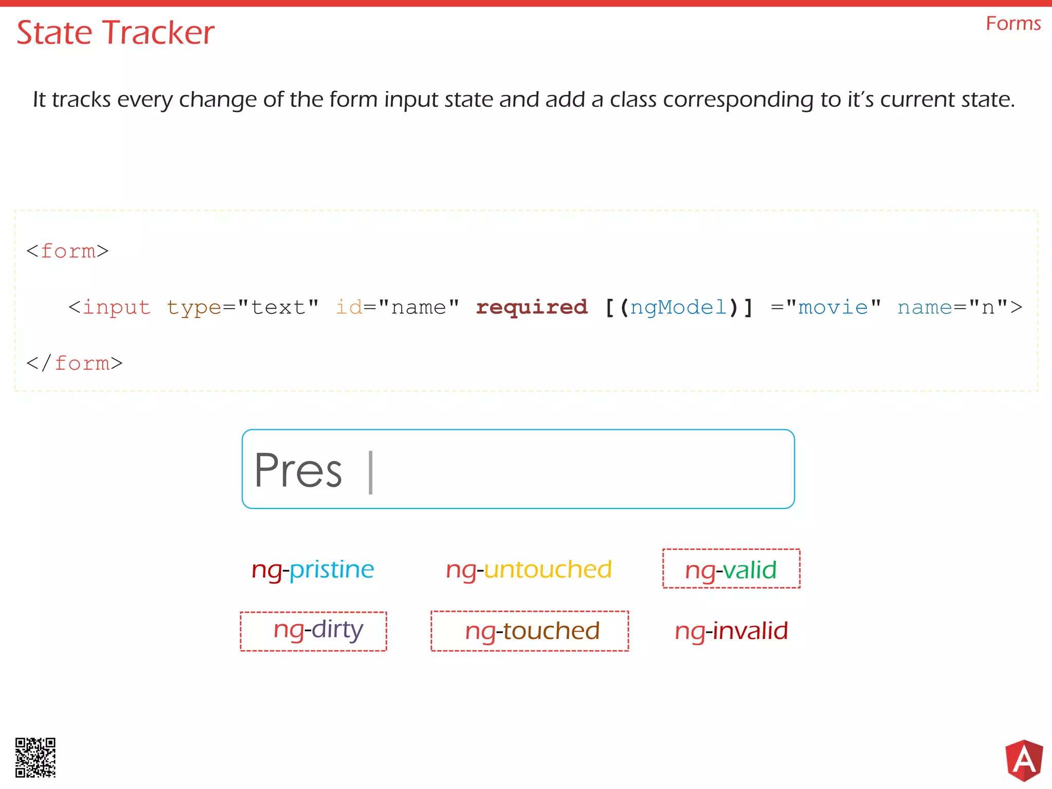 State Tracker Forms It tracks every change of the form input state and add a class corresponding to it’s current state. <form> <input type="text" id="name" required [(ngModel)] ="movie" name="n"> </form> Prestige ng-pristine ng-untouched ng-invalidng-dirty ng-touched ng-valid | 