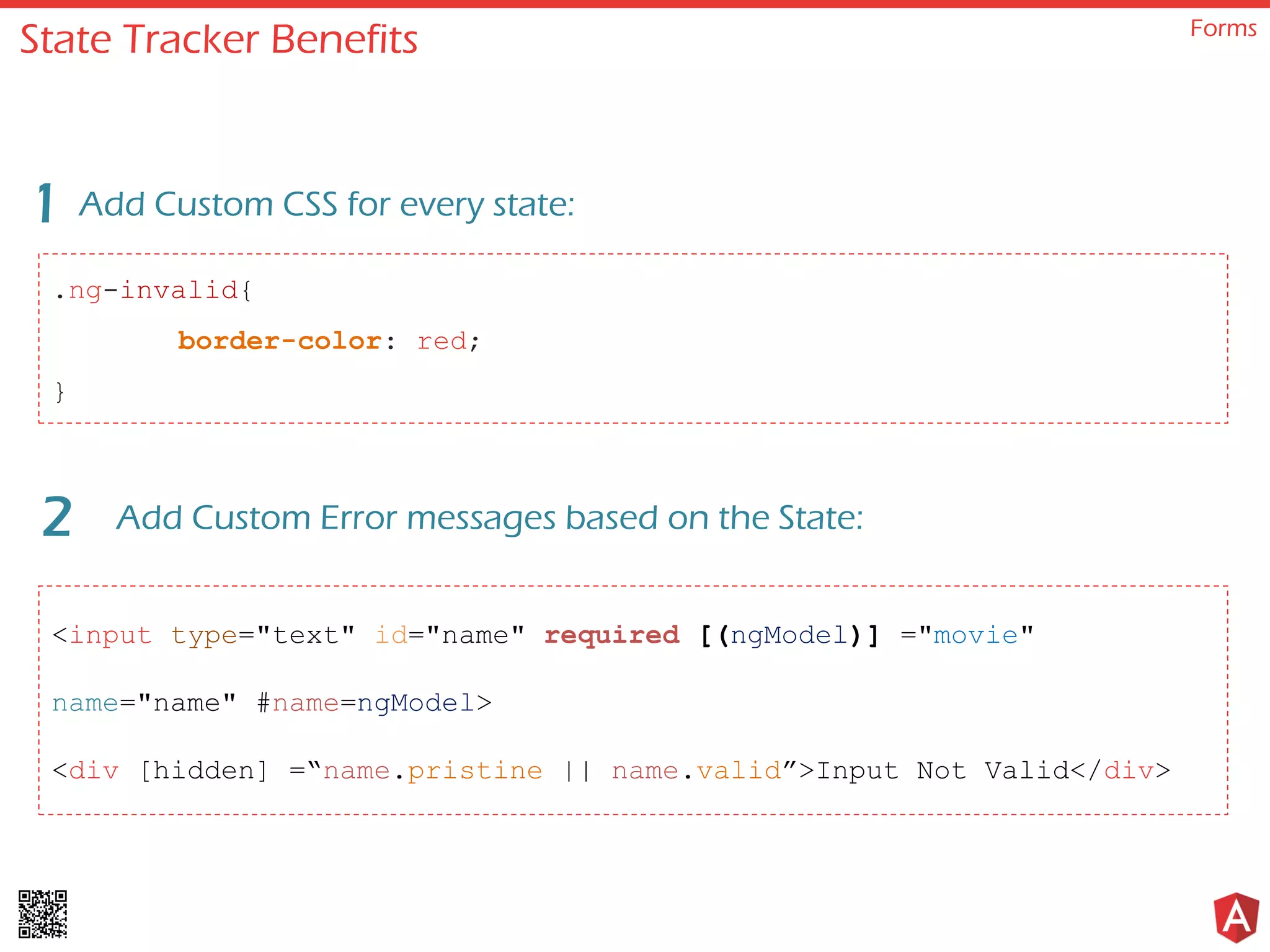 State Tracker Benefits Forms .ng-invalid{ border-color: red; } Add Custom CSS for every state:1 Add Custom Error messages based on the State:2 <input type="text" id="name" required [(ngModel)] ="movie" name="name" #name=ngModel> <div [hidden] =“name.pristine || name.valid”>Input Not Valid</div> 