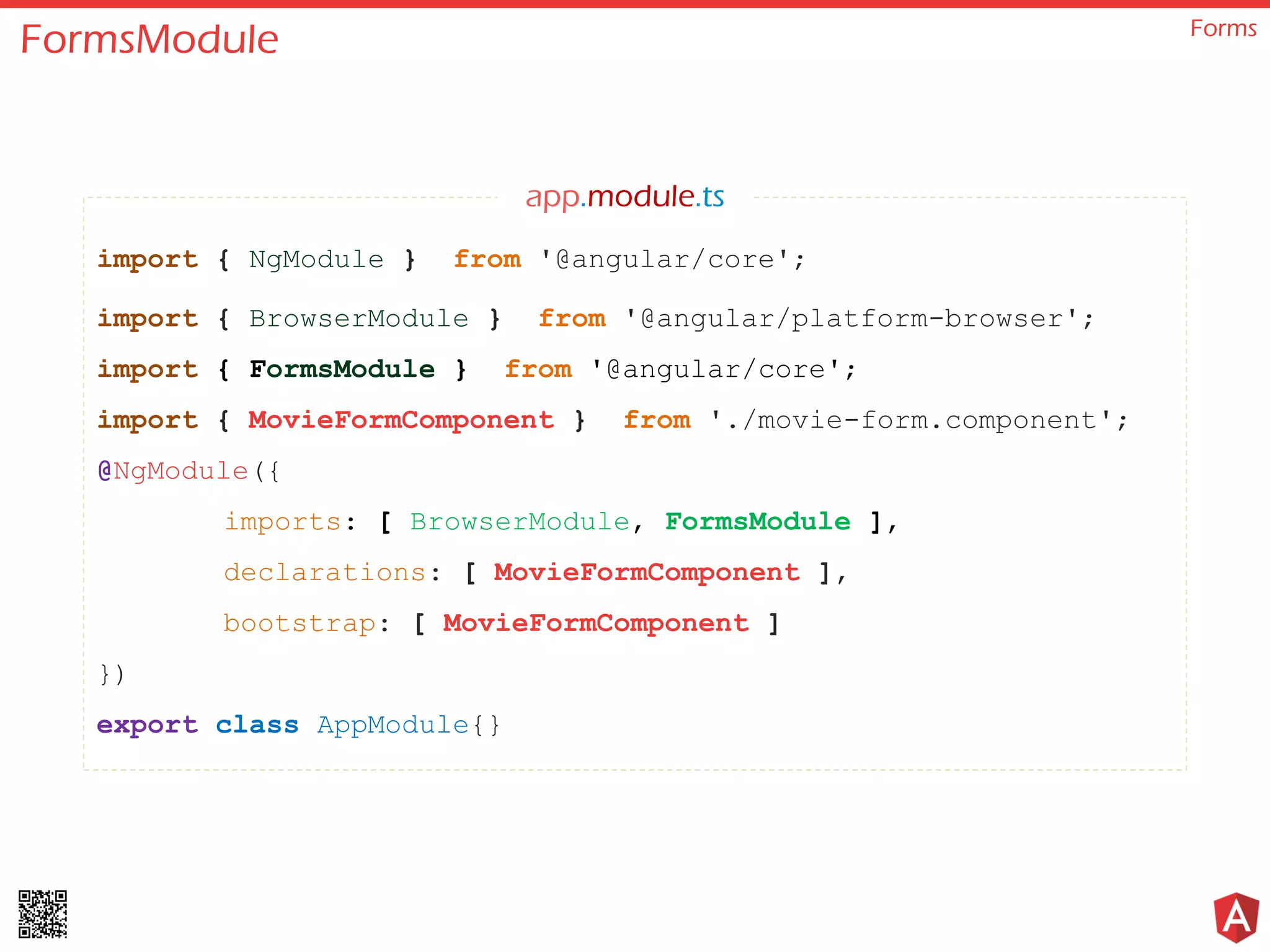 FormsModule Forms import { NgModule } from '@angular/core'; import { BrowserModule } from '@angular/platform-browser'; import { FormsModule } from '@angular/core'; import { MovieFormComponent } from './movie-form.component'; @NgModule({ imports: [ BrowserModule, FormsModule ], declarations: [ MovieFormComponent ], bootstrap: [ MovieFormComponent ] }) export class AppModule{} app.module.ts 