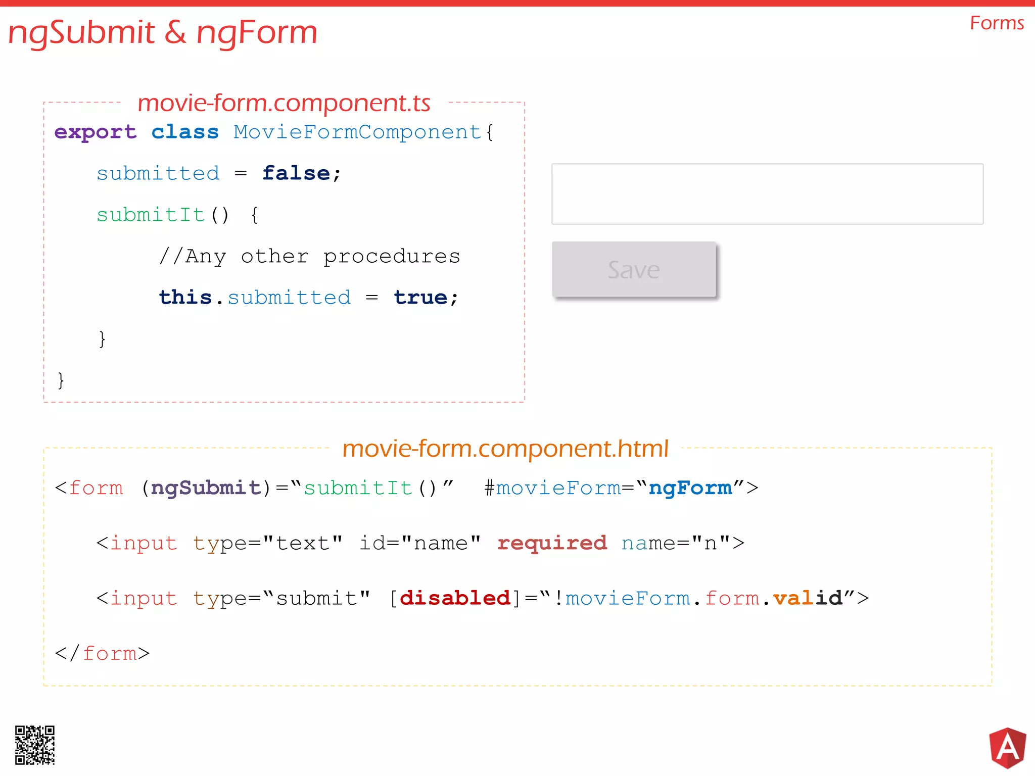 ngSubmit & ngForm Forms <form (ngSubmit)=“submitIt()” #movieForm=“ngForm”> <input type="text" id="name" required name="n"> <input type=“submit" [disabled]=“!movieForm.form.valid”> </form> export class MovieFormComponent{ submitted = false; submitIt() { //Any other procedures this.submitted = true; } } movie-form.component.html movie-form.component.ts Save 