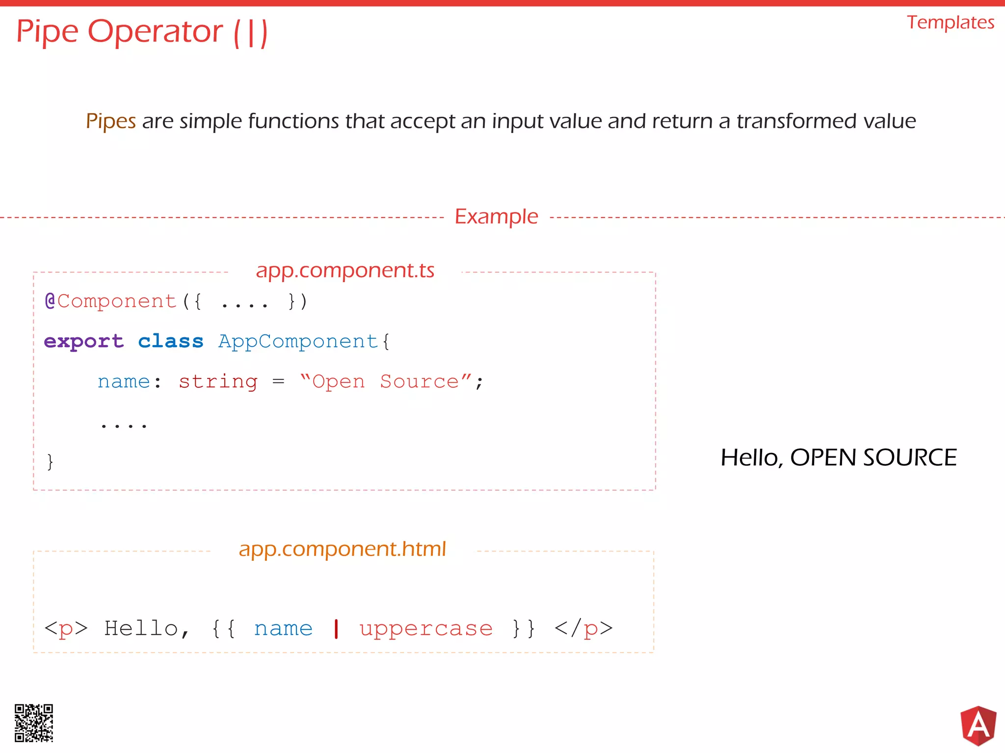 Pipe Operator (|) Templates Pipes are simple functions that accept an input value and return a transformed value Example @Component({ .... }) export class AppComponent{ name: string = “Open Source”; .... } <p> Hello, {{ name | uppercase }} </p> app.component.html Hello, OPEN SOURCE app.component.ts 