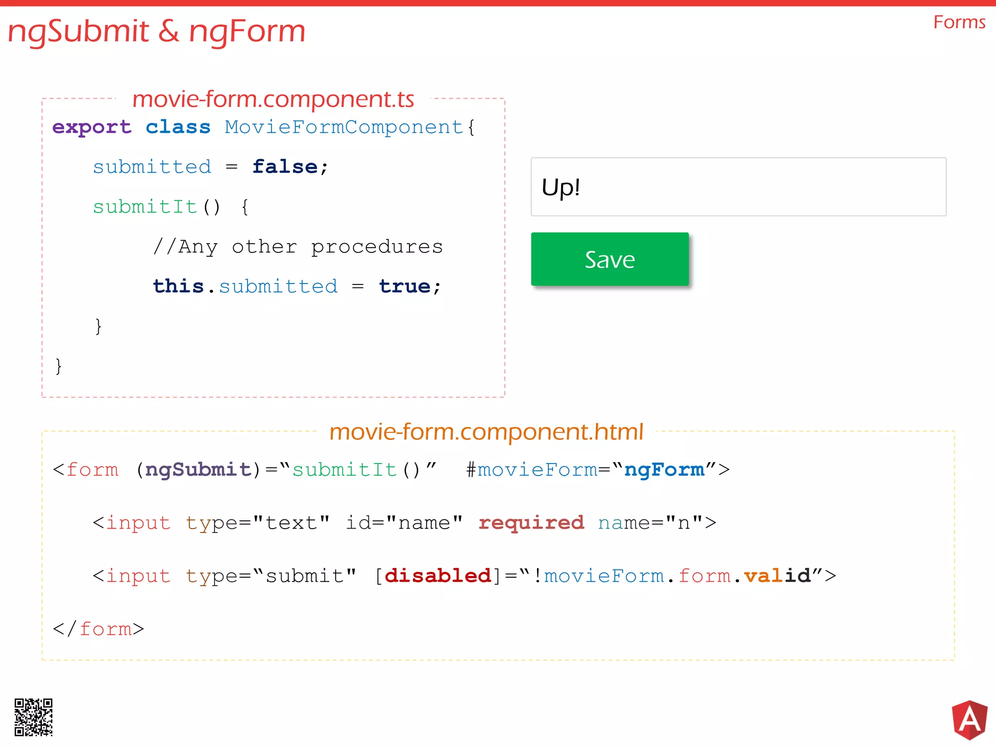 ngSubmit & ngForm Forms <form (ngSubmit)=“submitIt()” #movieForm=“ngForm”> <input type="text" id="name" required name="n"> <input type=“submit" [disabled]=“!movieForm.form.valid”> </form> export class MovieFormComponent{ submitted = false; submitIt() { //Any other procedures this.submitted = true; } } movie-form.component.html movie-form.component.ts Save Up! 
