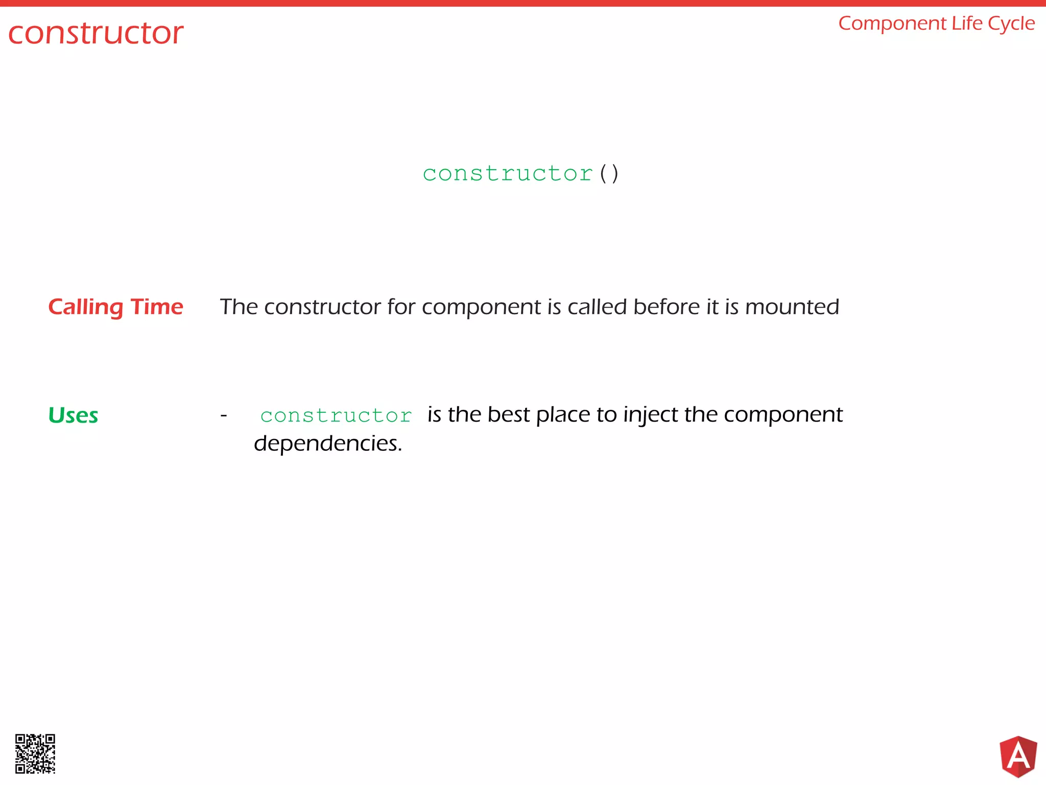 constructor Component Life Cycle The constructor for component is called before it is mounted - constructor is the best place to inject the component dependencies. constructor() Calling Time Uses 