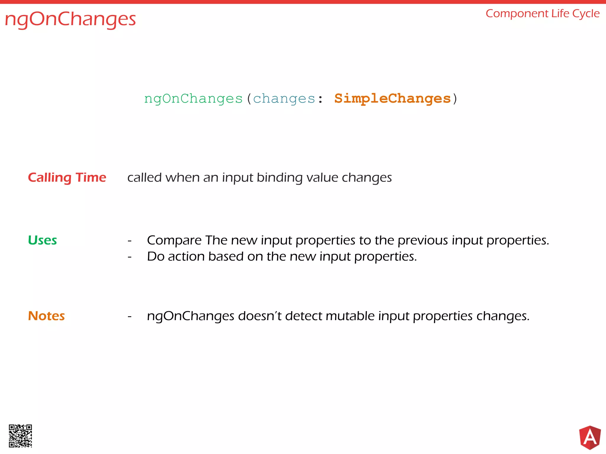 ngOnChanges Component Life Cycle called when an input binding value changes - Compare The new input properties to the previous input properties. - Do action based on the new input properties. - ngOnChanges doesn’t detect mutable input properties changes. ngOnChanges(changes: SimpleChanges) Calling Time Uses Notes 