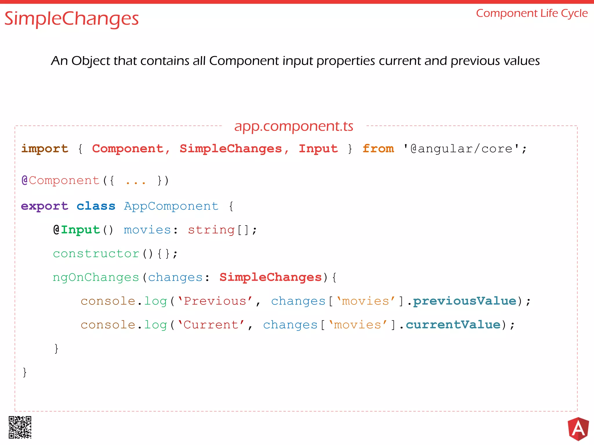 SimpleChanges Component Life Cycle An Object that contains all Component input properties current and previous values import { Component, SimpleChanges, Input } from '@angular/core'; @Component({ ... }) export class AppComponent { @Input() movies: string[]; constructor(){}; ngOnChanges(changes: SimpleChanges){ console.log(‘Previous’, changes[‘movies’].previousValue); console.log(‘Current’, changes[‘movies’].currentValue); } } app.component.ts 