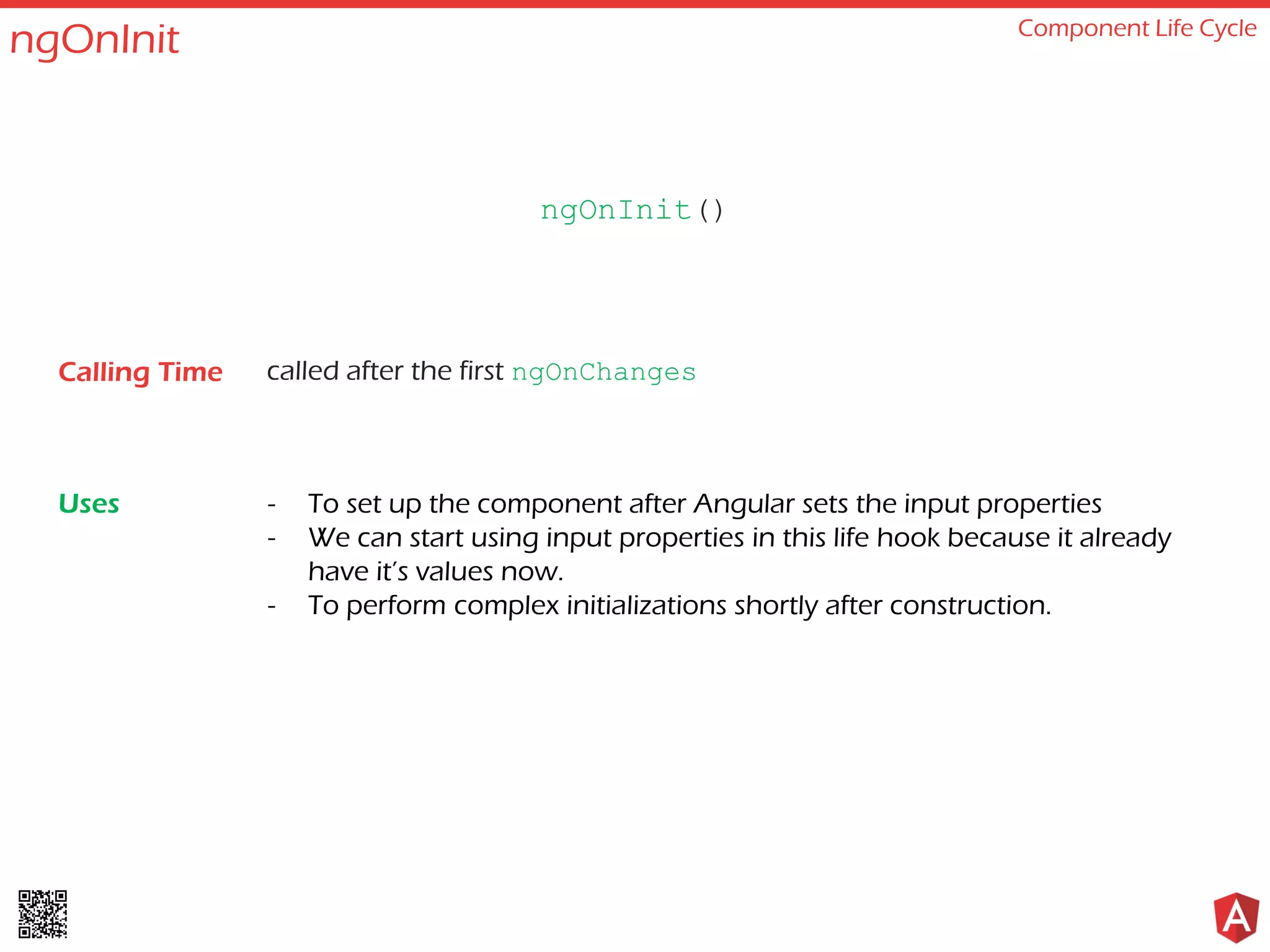 ngOnInit Component Life Cycle called after the first ngOnChanges - To set up the component after Angular sets the input properties - We can start using input properties in this life hook because it already have it’s values now. - To perform complex initializations shortly after construction. ngOnInit() Calling Time Uses 