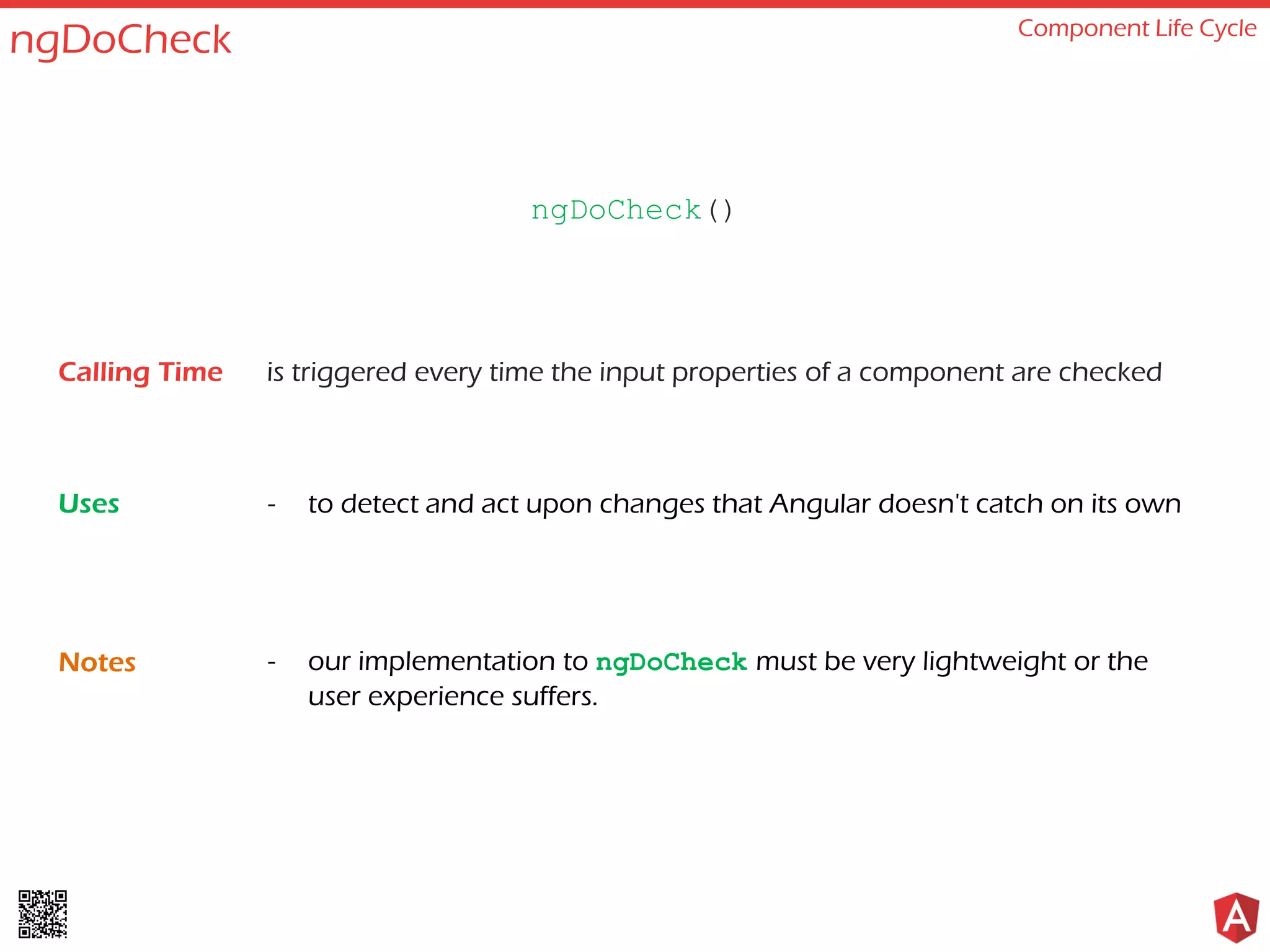 ngDoCheck Component Life Cycle is triggered every time the input properties of a component are checked - to detect and act upon changes that Angular doesn't catch on its own - our implementation to ngDoCheck must be very lightweight or the user experience suffers. ngDoCheck() Calling Time Uses Notes 