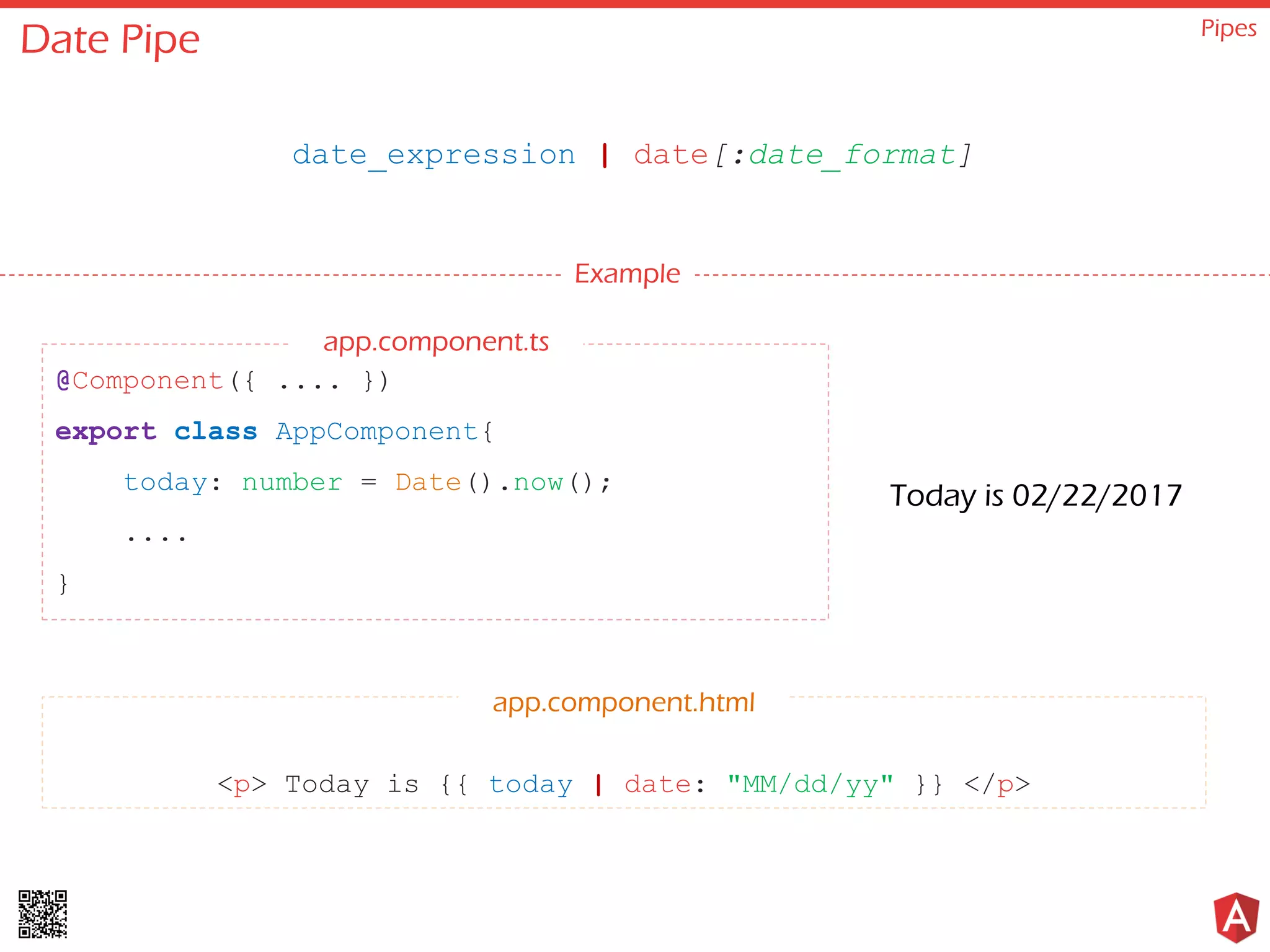 Date Pipe Pipes date_expression | date[:date_format] Example @Component({ .... }) export class AppComponent{ today: number = Date().now(); .... } <p> Today is {{ today | date: "MM/dd/yy" }} </p> app.component.html Today is 02/22/2017 app.component.ts 