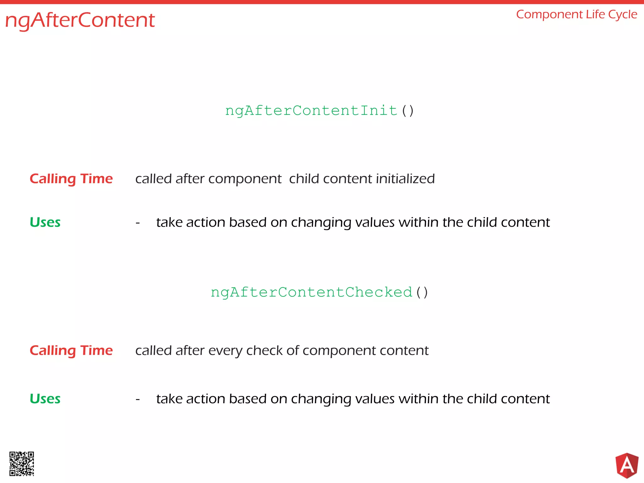 ngAfterContent Component Life Cycle called after component child content initialized - take action based on changing values within the child content ngAfterContentInit() Calling Time Uses called after every check of component content - take action based on changing values within the child content ngAfterContentChecked() Calling Time Uses 