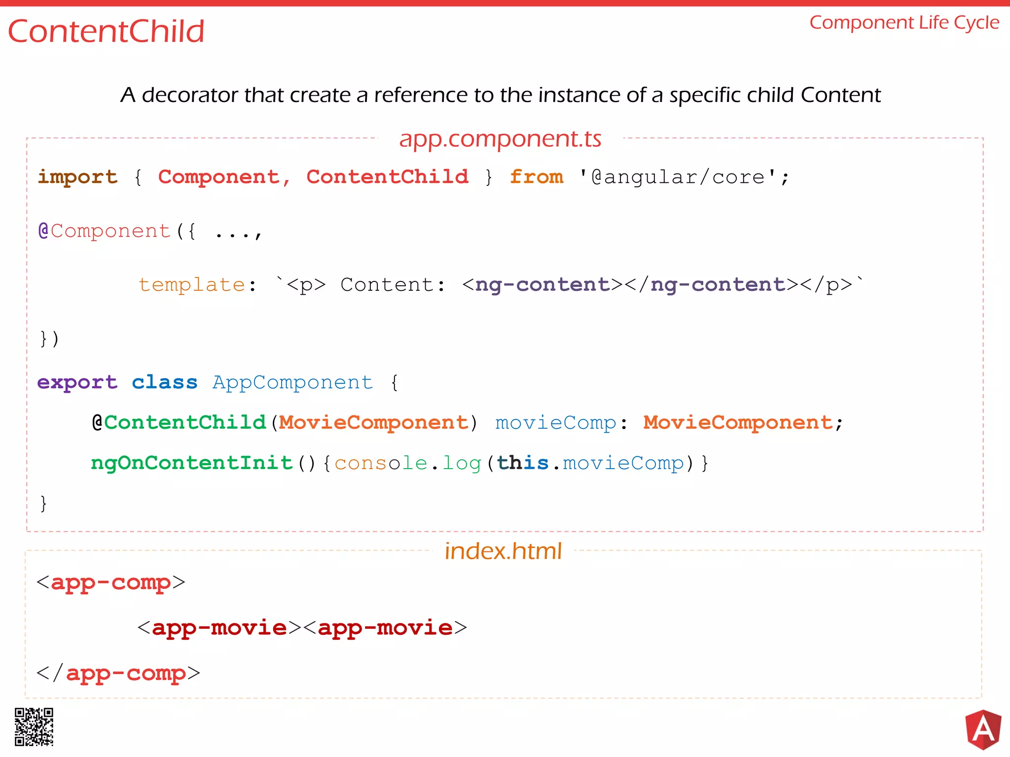 ContentChild Component Life Cycle A decorator that create a reference to the instance of a specific child Content <app-comp> <app-movie><app-movie> </app-comp> index.html import { Component, ContentChild } from '@angular/core'; @Component({ ..., template: `<p> Content: <ng-content></ng-content></p>` }) export class AppComponent { @ContentChild(MovieComponent) movieComp: MovieComponent; ngOnContentInit(){console.log(this.movieComp)} } app.component.ts 