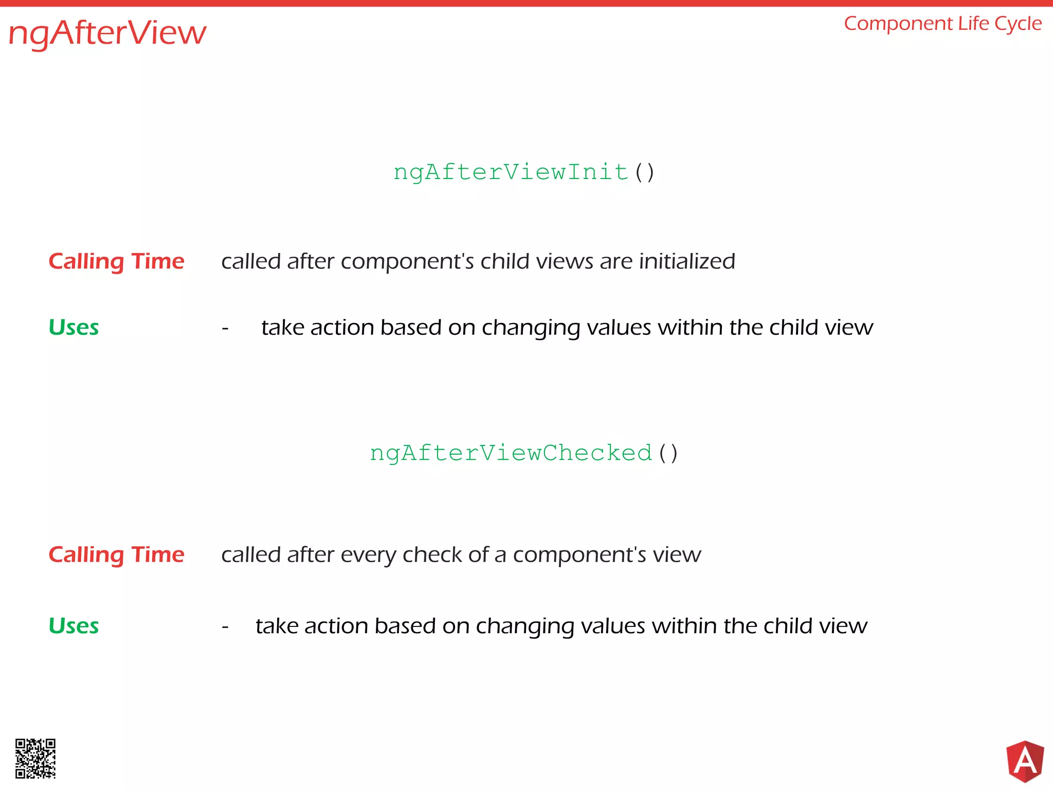 ngAfterView Component Life Cycle called after component's child views are initialized - take action based on changing values within the child view ngAfterViewInit() Calling Time Uses called after every check of a component's view - take action based on changing values within the child view ngAfterViewChecked() Calling Time Uses 