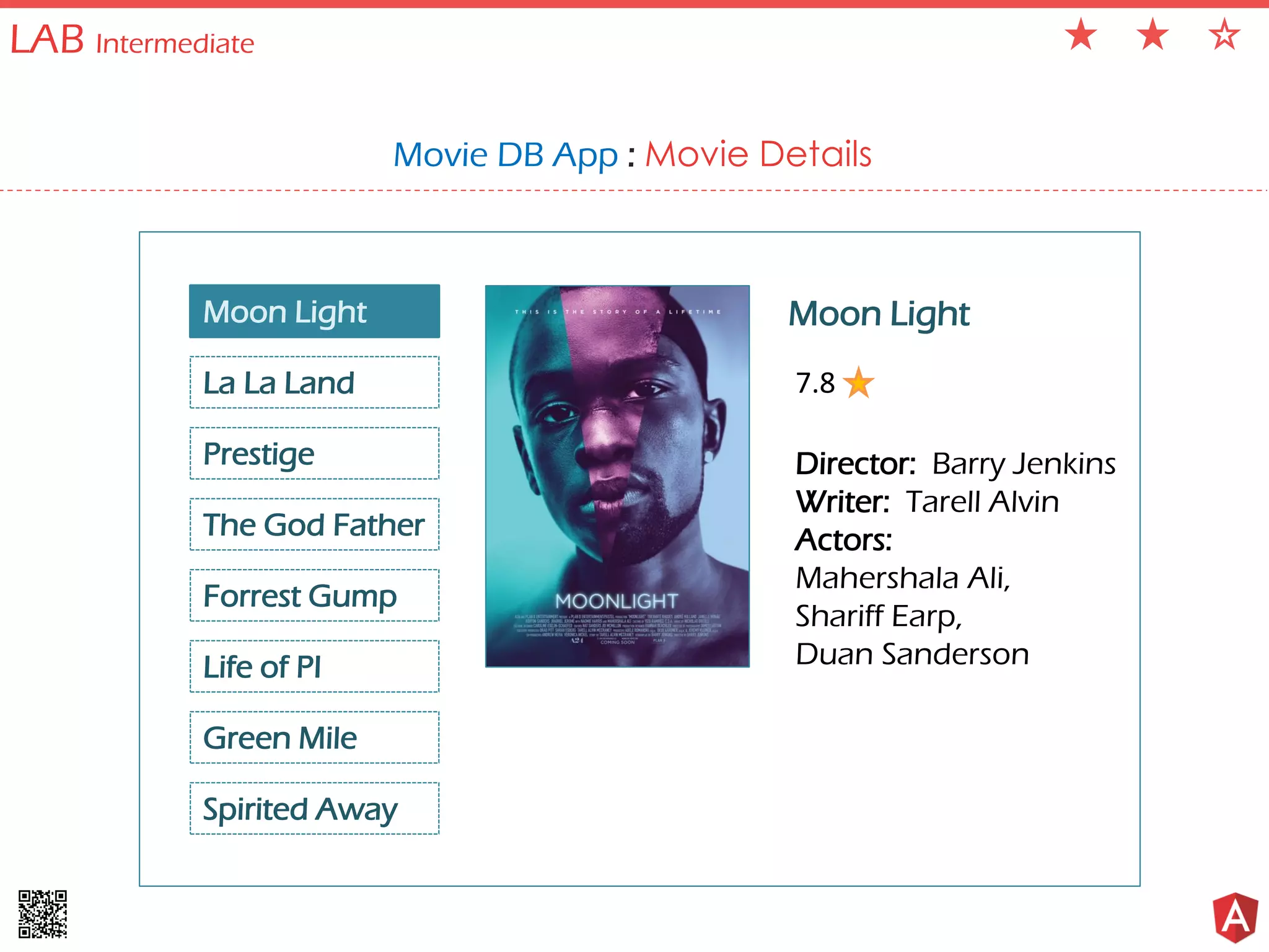 LAB Intermediate Movie DB App : Movie Details Moon Light La La Land Prestige The God Father Spirited Away Forrest Gump Life of PI Green Mile Moon Light Director: Barry Jenkins Writer: Tarell Alvin Actors: Mahershala Ali, Shariff Earp, Duan Sanderson 7.8 