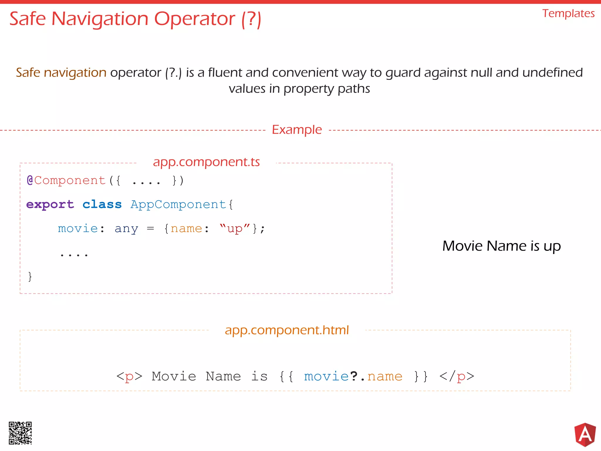 Safe Navigation Operator (?) Templates Safe navigation operator (?.) is a fluent and convenient way to guard against null and undefined values in property paths Example @Component({ .... }) export class AppComponent{ movie: any = {name: “up”}; .... } <p> Movie Name is {{ movie?.name }} </p> app.component.html Movie Name is up app.component.ts 