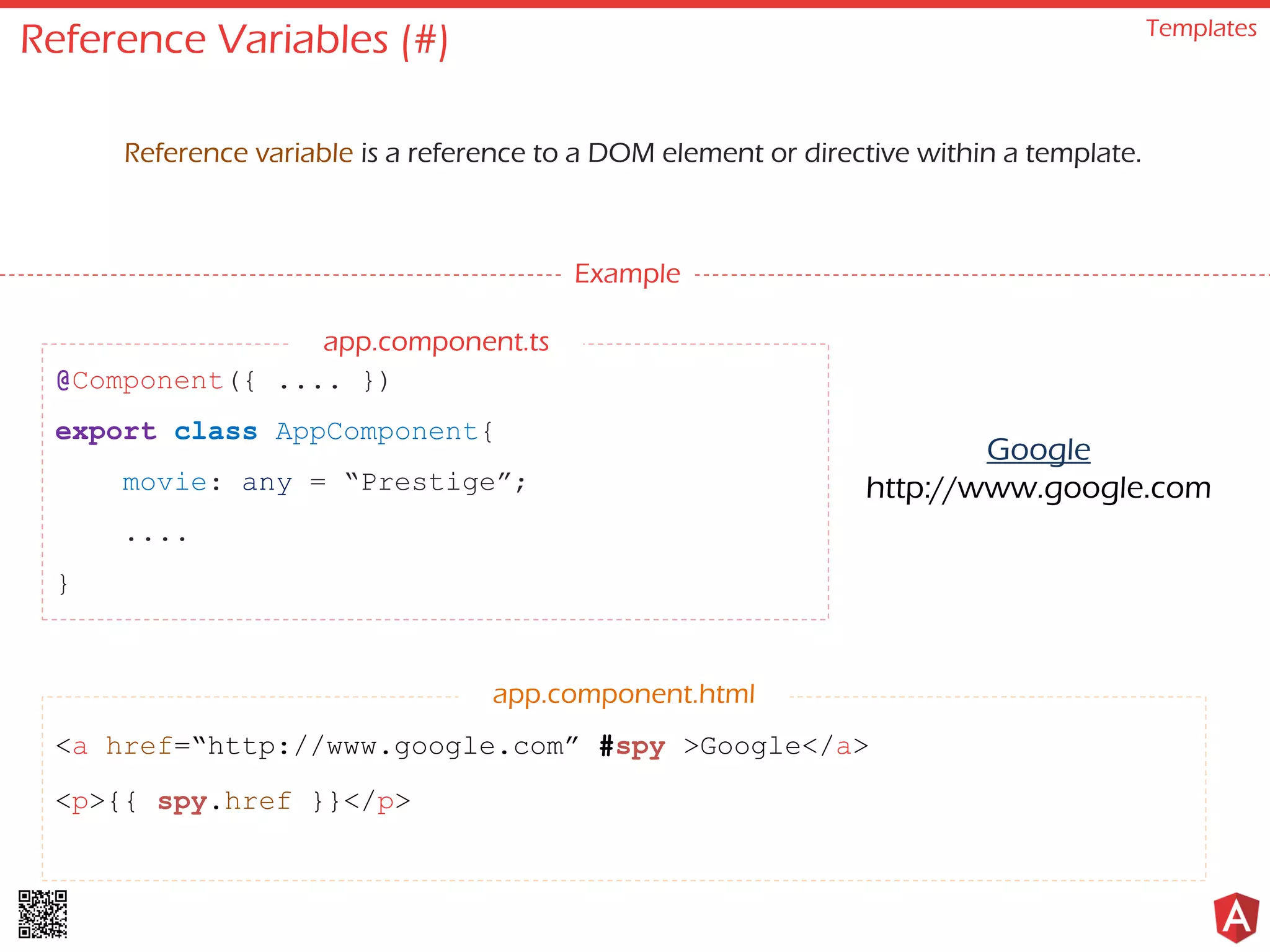 Reference Variables (#) Templates Reference variable is a reference to a DOM element or directive within a template. Example @Component({ .... }) export class AppComponent{ movie: any = “Prestige”; .... } <a href=“http://www.google.com” #spy >Google</a> <p>{{ spy.href }}</p> app.component.html Google http://www.google.com app.component.ts 