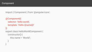 Component
import { Component } from '@angular/core';
@Component({
selector: 'hello-world',
template: 'Hello {{name}}!'
})
export class HelloWorldComponent {
constructor() {
this.name = 'World!';
}
}
 