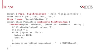 @Pipe
import { Pipe, PipeTransform } from '@angular/core';
const UNITS = ['B', 'KB', 'MB', 'GB'];
@Pipe({ name: 'formatFileSize' })
export class FormatSize implements PipeTransform {
transform(bytes: number=0, precision: number=2) : string {
if (!isFinite(bytes)) return '?';
let unit = 0;
while ( bytes >= 1024 ) {
bytes /= 1024;
unit ++;
}
return bytes.toFixed(precision) + ' ' + UNITS[unit];
}
}
 