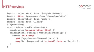HTTP services
import {Injectable} from '@angular/core';
import {Http, Response} from '@angular/http';
import {Observable} from 'rxjs';
import {Hero} from './hero';
@Injectable()
export class LoadDataService {
constructor(private http: Http) {}
search(term: string): Observable<Hero[]> {
return this.http
.get(`app/heroes/?name=${term}`)
.map((r: Response) => r.json().data as Hero[] );
}
}
 