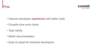 Pros
• Improve developer experience with better tools
• Compile time error check
• Type safety
• Better documentation
• Easy to adopt for backend developers
 