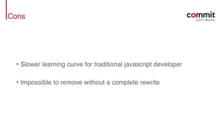 Cons
• Slower learning curve for traditional javascript developer
• Impossible to remove without a complete rewrite
 