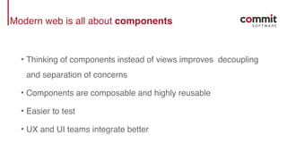 Modern web is all about components
• Thinking of components instead of views improves decoupling
and separation of concerns
• Components are composable and highly reusable
• Easier to test
• UX and UI teams integrate better
 