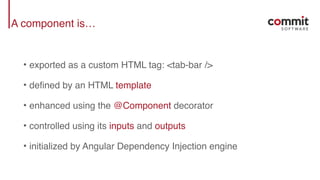 A component is…
• exported as a custom HTML tag: <tab-bar />
• defined by an HTML template
• enhanced using the @Component decorator
• controlled using its inputs and outputs
• initialized by Angular Dependency Injection engine
 