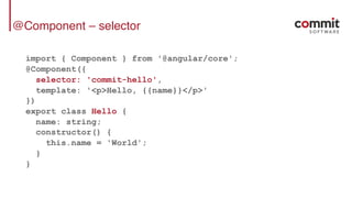 @Component – selector
import { Component } from '@angular/core';
@Component({
selector: 'commit-hello',
template: '<p>Hello, {{name}}</p>'
})
export class Hello {
name: string;
constructor() {
this.name = 'World';
}
}
 