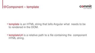 @Component – template
• template is an HTML string that tells Angular what needs to be
to rendered in the DOM.
• templateUrl is a relative path to a file containing the component
HTML string.
 