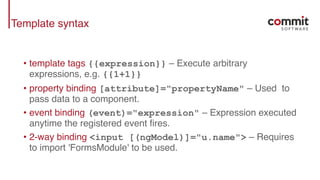 Template syntax
• template tags {{expression}} – Execute arbitrary
expressions, e.g. {{1+1}}
• property binding [attribute]="propertyName" – Used to
pass data to a component.
• event binding (event)="expression" – Expression executed
anytime the registered event fires.
• 2-way binding <input [(ngModel)]="u.name"> – Requires
to import 'FormsModule' to be used.
 