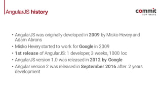 AngularJS history
• AngularJS was originally developed in 2009 by Misko Heveryand
Adam Abrons
• Misko Heverystarted to work for Google in 2009
• 1st release of AngularJS: 1 developer, 3 weeks, 1000 loc
• AngularJS version 1.0 was released in 2012 by Google
• Angular version 2 was released in September 2016 after 2 years
development
 