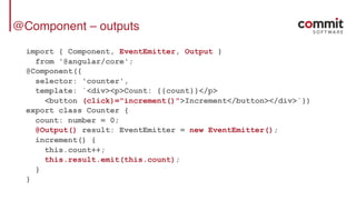 @Component – outputs
import { Component, EventEmitter, Output }
from '@angular/core';
@Component({
selector: 'counter',
template: `<div><p>Count: {{count}}</p>
<button (click)="increment()">Increment</button></div>`})
export class Counter {
count: number = 0;
@Output() result: EventEmitter = new EventEmitter();
increment() {
this.count++;
this.result.emit(this.count);
}
}
 