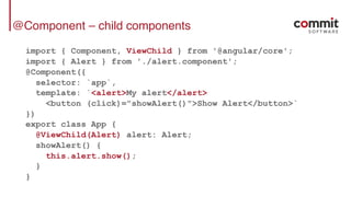@Component – child components
import { Component, ViewChild } from '@angular/core';
import { Alert } from './alert.component';
@Component({
selector: `app`,
template: `<alert>My alert</alert>
<button (click)="showAlert()">Show Alert</button>`
})
export class App {
@ViewChild(Alert) alert: Alert;
showAlert() {
this.alert.show();
}
}
 