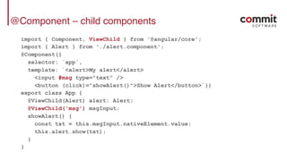 @Component – child components
import { Component, ViewChild } from '@angular/core';
import { Alert } from './alert.component';
@Component({
selector: `app`,
template: `<alert>My alert</alert>
<input #msg type="text" />
<button (click)="showAlert()">Show Alert</button>`})
export class App {
@ViewChild(Alert) alert: Alert;
@ViewChild('msg') msgInput;
showAlert() {
const txt = this.msgInput.nativeElement.value;
this.alert.show(txt);
}
}
 