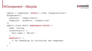 @Component – lifecycle
import { Component, OnInit } from '@angular/core';
@Component({
selector: 'commit-hello',
template: '<p>Hello, {{name}}</p>'
})
export class Hello implements OnInit {
name: string;
constructor() {
this.name = 'World';
}
ngOnInit() {
// do something to initialize the component
}
}
 