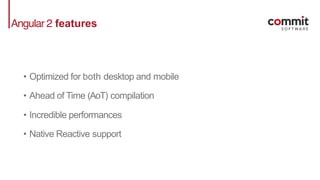 Angular 2 features
• Optimized for both desktop and mobile
• Ahead of Time (AoT) compilation
• Incredible performances
• Native Reactive support
 