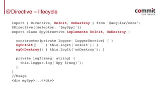 @Directive – lifecycle
import { Directive, OnInit, OnDestroy } from '@angular/core';
@Directive({selector: '[mySpy]'})
export class SpyDirective implements OnInit, OnDestroy {
constructor(private logger: LoggerService) { }
ngOnInit() { this.logIt(`onInit`); }
ngOnDestroy() { this.logIt(`onDestroy`); }
private logIt(msg: string) {
this.logger.log(`Spy ${msg}`);
}
}
//Usage
<div mySpy>...</div>
 