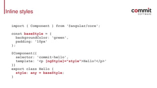 Inline styles
import { Component } from '@angular/core';
const baseStyle = {
backgroundColor: 'green',
padding: '10px'
};
@Component({
selector: 'commit-hello',
template: '<p [ngStyle]="style">Hello!</p>'
})
export class Hello {
style: any = baseStyle;
}
 