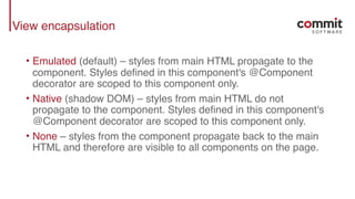 View encapsulation
• Emulated (default) – styles from main HTML propagate to the
component. Styles defined in this component's @Component
decorator are scoped to this component only.
• Native (shadow DOM) – styles from main HTML do not
propagate to the component. Styles defined in this component's
@Component decorator are scoped to this component only.
• None – styles from the component propagate back to the main
HTML and therefore are visible to all components on the page.
 