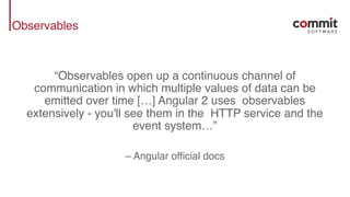Observables
“Observables open up a continuous channel of
communication in which multiple values of data can be
emitted over time […] Angular 2 uses observables
extensively - you'll see them in the HTTP service and the
event system…”
– Angular official docs
 