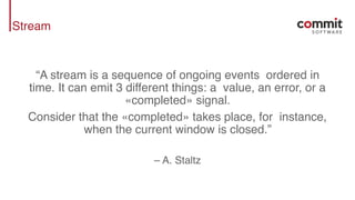 Stream
“A stream is a sequence of ongoing events ordered in
time. It can emit 3 different things: a value, an error, or a
«completed» signal.
Consider that the «completed» takes place, for instance,
when the current window is closed.”
– A. Staltz
 