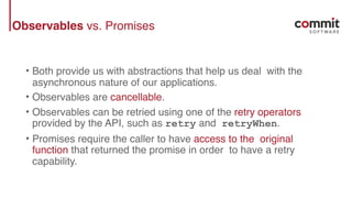 Observables vs. Promises
• Both provide us with abstractions that help us deal with the
asynchronous nature of our applications.
• Observables are cancellable.
• Observables can be retried using one of the retry operators
provided by the API, such as retry and retryWhen.
• Promises require the caller to have access to the original
function that returned the promise in order to have a retry
capability.
 
