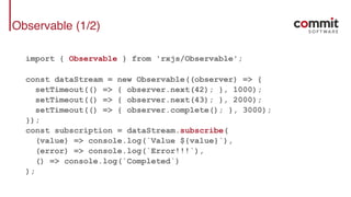 Observable (1/2)
import { Observable } from 'rxjs/Observable';
const dataStream = new Observable((observer) => {
setTimeout(() => { observer.next(42); }, 1000);
setTimeout(() => { observer.next(43); }, 2000);
setTimeout(() => { observer.complete(); }, 3000);
});
const subscription = dataStream.subscribe(
(value) => console.log(`Value ${value}`),
(error) => console.log(`Error!!!`),
() => console.log(`Completed`)
);
 