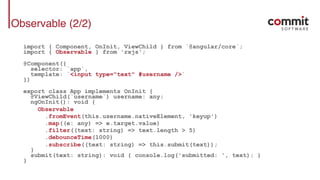 Observable (2/2)
import { Component, OnInit, ViewChild } from `@angular/core`;
import { Observable } from 'rxjs';
@Component({
selector: `app`,
template: `<input type="text" #username />`
})
export class App implements OnInit {
@ViewChild(`username`) username: any;
ngOnInit(): void {
Observable
.fromEvent(this.username.nativeElement, 'keyup')
.map((e: any) => e.target.value)
.filter((text: string) => text.length > 5)
.debounceTime(1000)
.subscribe((text: string) => this.submit(text));
}
submit(text: string): void { console.log('submitted: ', text); }
}
 