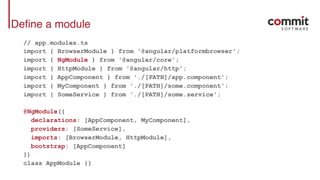 Define a module
// app.modules.ts
import { BrowserModule } from '@angular/platformbrowser';
import { NgModule } from '@angular/core';
import { HttpModule } from '@angular/http';
import { AppComponent } from './[PATH]/app.component';
import { MyComponent } from './[PATH]/some.component';
import { SomeService } from './[PATH]/some.service';
@NgModule({
declarations: [AppComponent, MyComponent],
providers: [SomeService],
imports: [BrowserModule, HttpModule],
bootstrap: [AppComponent]
})
class AppModule {}
 
