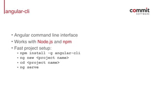 angular-cli
• Angular command line interface
• Works with Node.js and npm
• Fast project setup:
• npm install -g angular-cli
• ng new <project name>
• cd <project name>
• ng serve
 