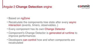 Angular 2 Change Detection engine
• Based on ngZone
• Recalculate the components tree state after every async
interaction (events, timers, observables..)
• Every component has its own Change Detector
• Component’s Change Detector is generated at runtime to
improve performances
• Developers can control how and when components are
recalculated
 